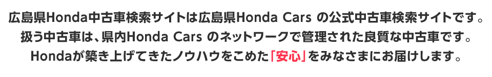 広島県Honda Carsの公式中古車検索サイトです。県内Honda CarsのネットワークでHonda 認定ディーラーによる『安心』と『サービス』をみなさまにお届けいたします。 
